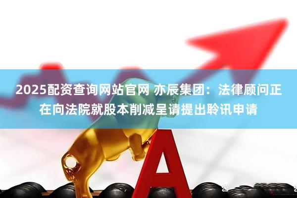 2025配资查询网站官网 亦辰集团：法律顾问正在向法院就股本削减呈请提出聆讯申请