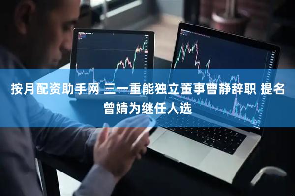 按月配资助手网 三一重能独立董事曹静辞职 提名曾婧为继任人选