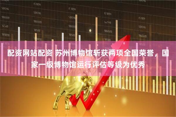 配资网站配资 苏州博物馆斩获两项全国荣誉，国家一级博物馆运行评估等级为优秀