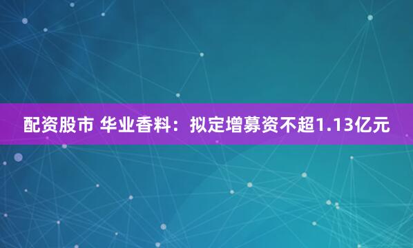 配资股市 华业香料：拟定增募资不超1.13亿元