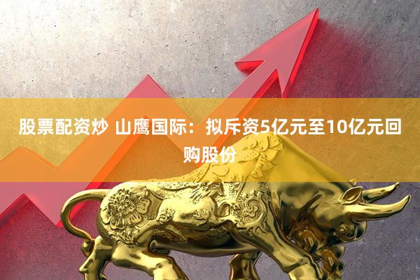 股票配资炒 山鹰国际：拟斥资5亿元至10亿元回购股份