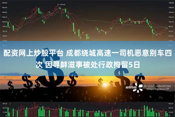 配资网上炒股平台 成都绕城高速一司机恶意别车四次 因寻衅滋事被处行政拘留5日