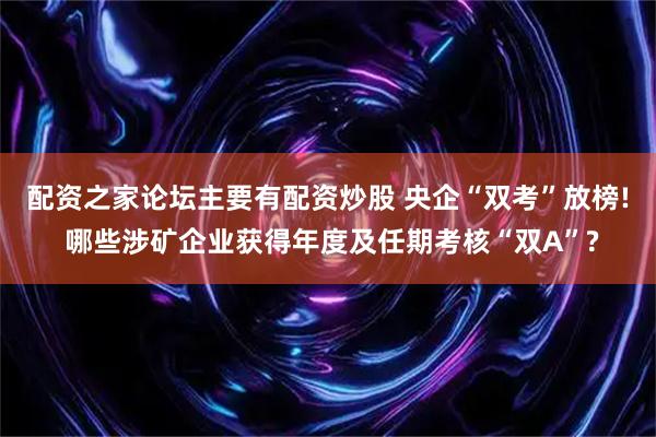 配资之家论坛主要有配资炒股 央企“双考”放榜! 哪些涉矿企业获得年度及任期考核“双A”?
