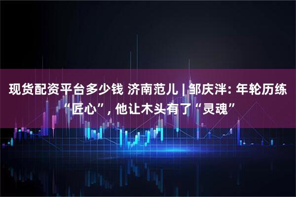 现货配资平台多少钱 济南范儿 | 邹庆泮: 年轮历练“匠心”, 他让木头有了“灵魂”