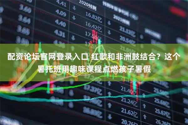 配资论坛官网登录入口 红歌和非洲鼓结合？这个暑托班用趣味课程点燃孩子暑假