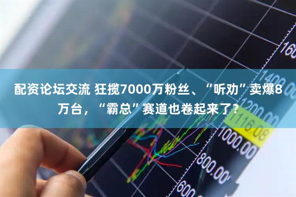 配资论坛交流 狂揽7000万粉丝、“听劝”卖爆8万台，“霸总”赛道也卷起来了？