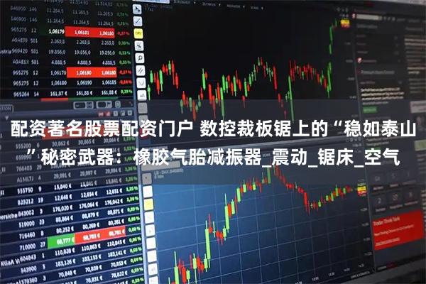 配资著名股票配资门户 数控裁板锯上的“稳如泰山”秘密武器：橡胶气胎减振器_震动_锯床_空气