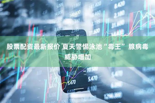 股票配资最新报价 夏天警惕泳池“毒王” 腺病毒威胁增加