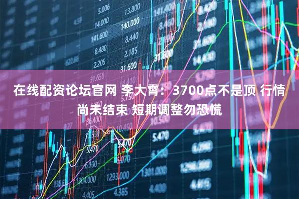 在线配资论坛官网 李大霄：3700点不是顶 行情尚未结束 短期调整勿恐慌