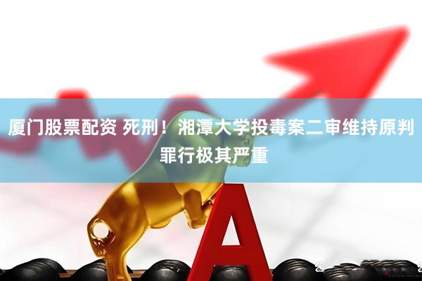 厦门股票配资 死刑！湘潭大学投毒案二审维持原判 罪行极其严重