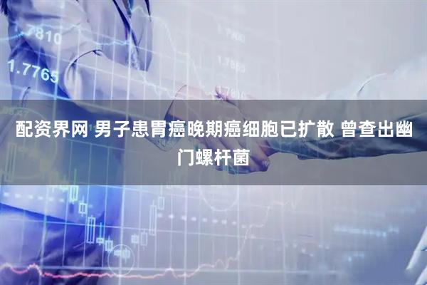 配资界网 男子患胃癌晚期癌细胞已扩散 曾查出幽门螺杆菌