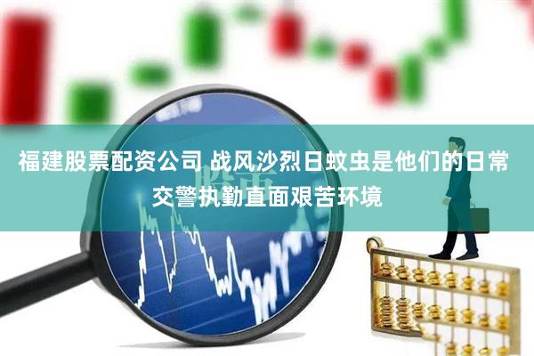 福建股票配资公司 战风沙烈日蚊虫是他们的日常 交警执勤直面艰苦环境