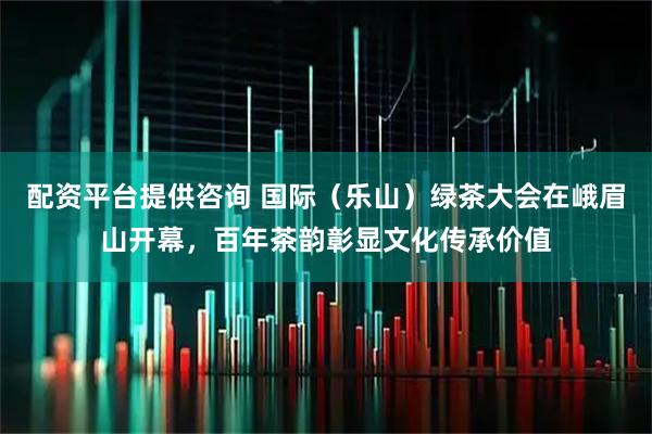 配资平台提供咨询 国际（乐山）绿茶大会在峨眉山开幕，百年茶韵彰显文化传承价值