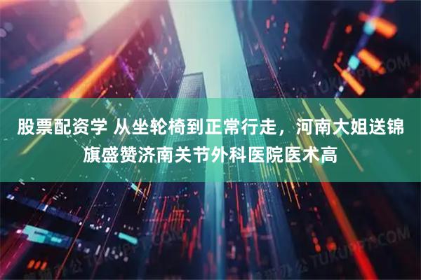 股票配资学 从坐轮椅到正常行走，河南大姐送锦旗盛赞济南关节外科医院医术高