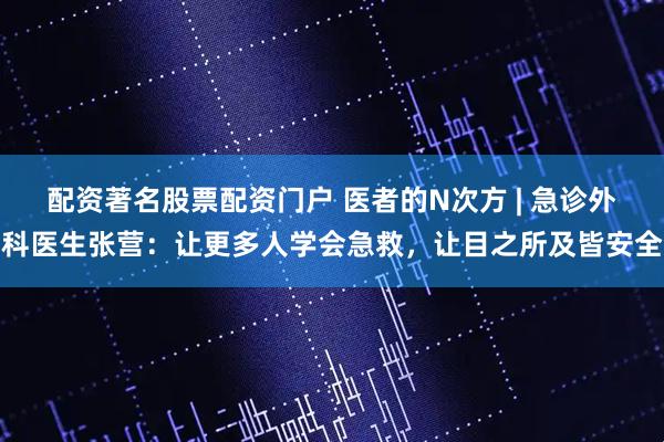 配资著名股票配资门户 医者的N次方 | 急诊外科医生张营：让更多人学会急救，让目之所及皆安全