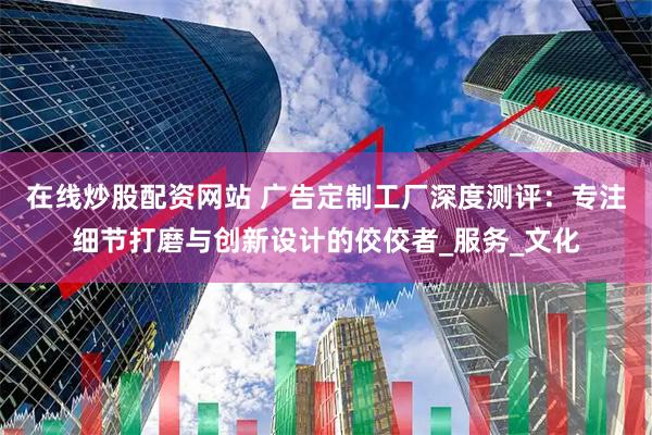 在线炒股配资网站 广告定制工厂深度测评：专注细节打磨与创新设计的佼佼者_服务_文化