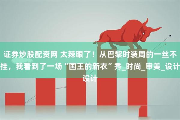 证券炒股配资网 太辣眼了！从巴黎时装周的一丝不挂，我看到了一场“国王的新衣”秀_时尚_审美_设计