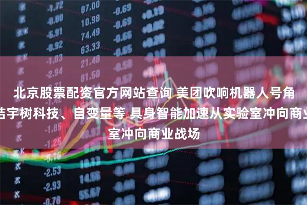 北京股票配资官方网站查询 美团吹响机器人号角：集结宇树科技、自变量等 具身智能加速从实验室冲向商业战场