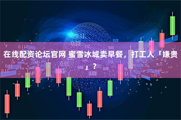 在线配资论坛官网 蜜雪冰城卖早餐，打工人「嫌贵」？