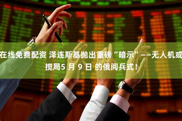 在线免费配资 泽连斯基抛出重磅“暗示”——无人机或搅局5 月 9 日 的俄阅兵式！