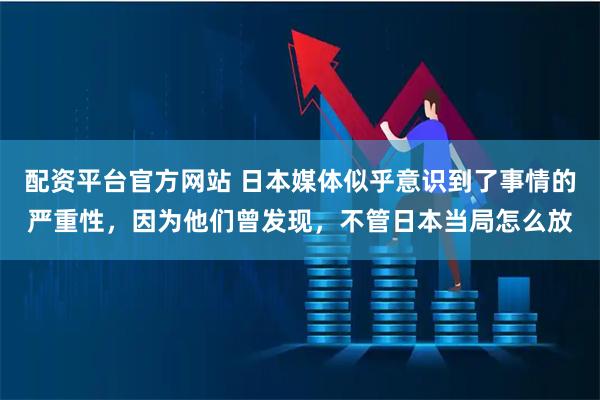 配资平台官方网站 日本媒体似乎意识到了事情的严重性，因为他们曾发现，不管日本当局怎么放